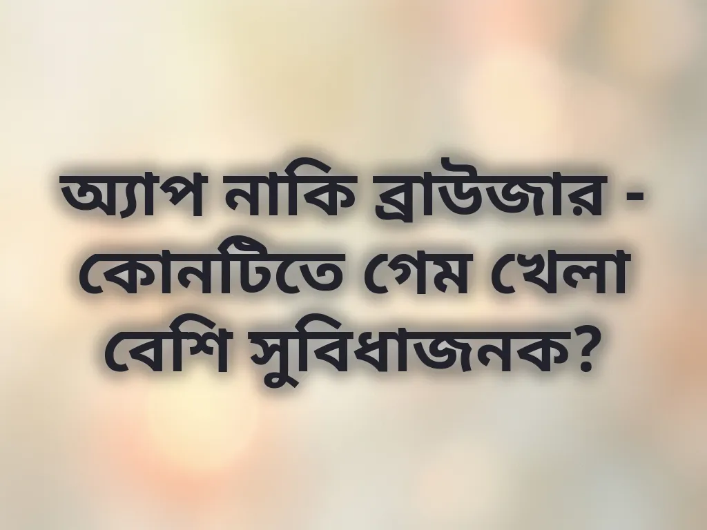 অ্যাপ নাকি ব্রাউজার - কোনটিতে গেম খেলা বেশি সুবিধাজনক?